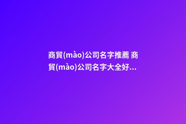 商貿(mào)公司名字推薦 商貿(mào)公司名字大全好聽的